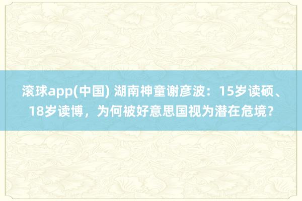 滚球app(中国) 湖南神童谢彦波：15岁读硕、18岁读博，为何被好意思国视为潜在危境？