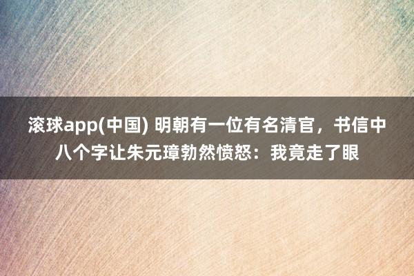 滚球app(中国) 明朝有一位有名清官，书信中八个字让朱元璋勃然愤怒：我竟走了眼