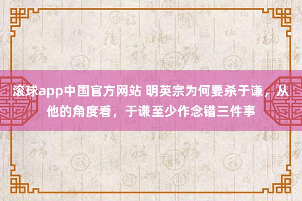 滚球app中国官方网站 明英宗为何要杀于谦，从他的角度看，于谦至少作念错三件事