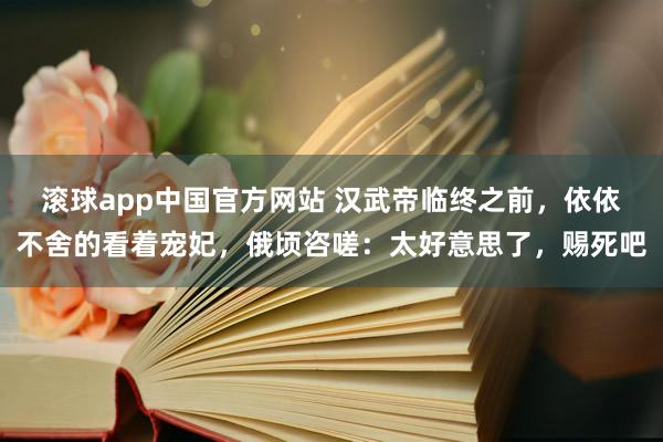 滚球app中国官方网站 汉武帝临终之前，依依不舍的看着宠妃，俄顷咨嗟：太好意思了，赐死吧