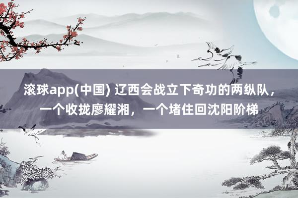 滚球app(中国) 辽西会战立下奇功的两纵队，一个收拢廖耀湘，一个堵住回沈阳阶梯