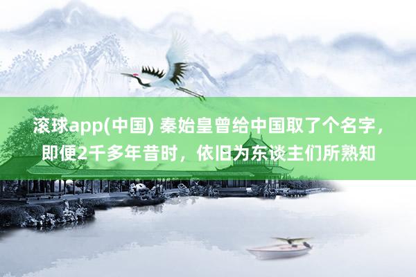 滚球app(中国) 秦始皇曾给中国取了个名字，即便2千多年昔时，依旧为东谈主们所熟知