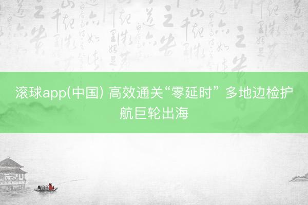 滚球app(中国) 高效通关“零延时” 多地边检护航巨轮出海
