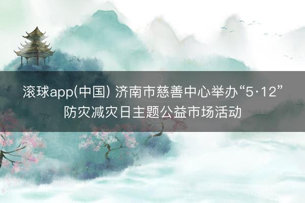 滚球app(中国) 济南市慈善中心举办“5·12”防灾减灾日主题公益市场活动
