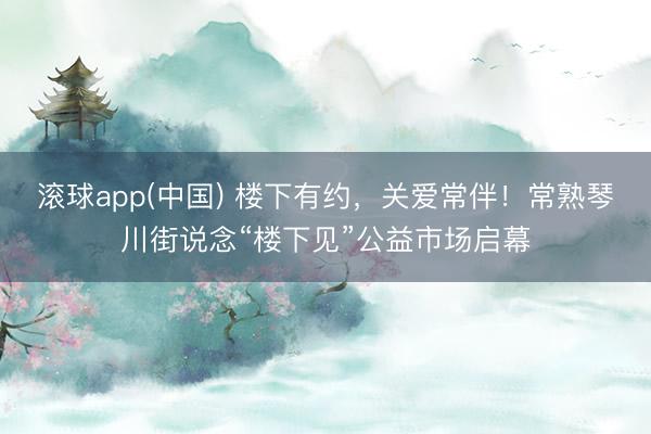 滚球app(中国) 楼下有约，关爱常伴！常熟琴川街说念“楼下见”公益市场启幕