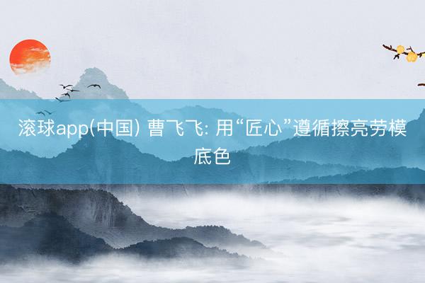 滚球app(中国) 曹飞飞: 用“匠心”遵循擦亮劳模底色