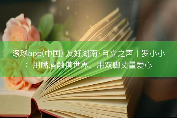 滚球app(中国) 友好湖南·自立之声丨罗小小：用嘴唇触摸世界，用双脚丈量爱心