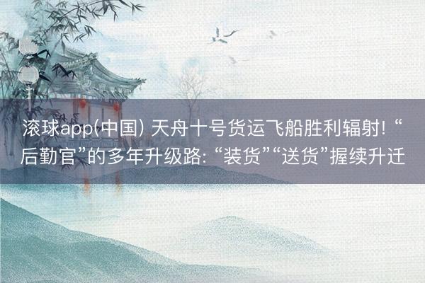 滚球app(中国) 天舟十号货运飞船胜利辐射! “后勤官”的多年升级路: “装货”“送货”握续升迁