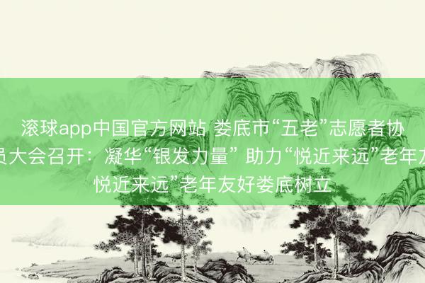 滚球app中国官方网站 娄底市“五老”志愿者协会第一次会员大会召开：凝华“银发力量” 助力“悦近来远”老年友好娄底树立