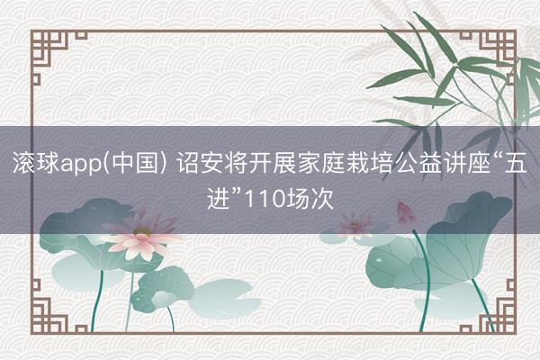 滚球app(中国) 诏安将开展家庭栽培公益讲座“五进”110场次