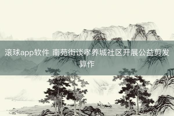 滚球app软件 南苑街谈孝养城社区开展公益剪发算作