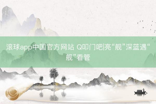 滚球app中国官方网站 Q叩门吧|亮“舰”深蓝遇“舰”看管