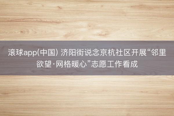 滚球app(中国) 济阳街说念京杭社区开展“邻里欲望·网格暖心”志愿工作看成