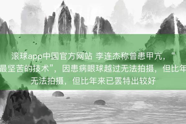 滚球app中国官方网站 李连杰称曾患甲亢，“是东说念主生中最坚苦的技术”，因患病眼球越过无法拍摄，但比年来已罢特出较好