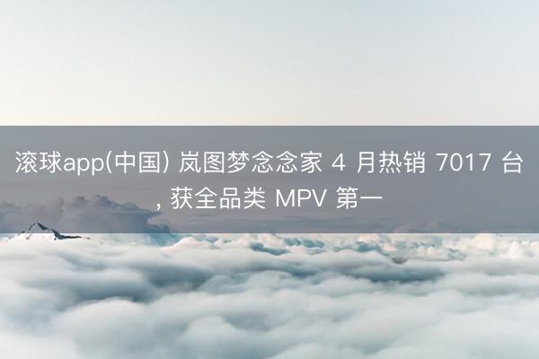 滚球app(中国) 岚图梦念念家 4 月热销 7017 台， 获全品类 MPV 第一