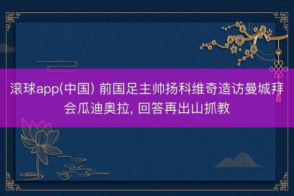 滚球app(中国) 前国足主帅扬科维奇造访曼城拜会瓜迪奥拉， 回答再出山抓教