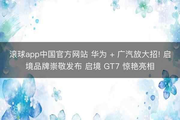 滚球app中国官方网站 华为 + 广汽放大招! 启境品牌崇敬发布 启境 GT7 惊艳亮相