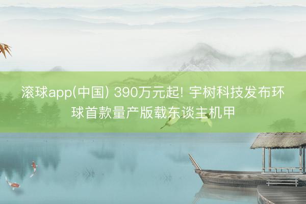 滚球app(中国) 390万元起! 宇树科技发布环球首款量产版载东谈主机甲