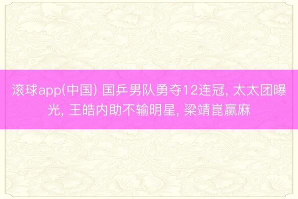 滚球app(中国) 国乒男队勇夺12连冠， 太太团曝光， 王皓内助不输明星， 梁靖崑赢麻