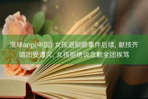 滚球app(中国) 女孩退驯顺事件后续， 献技齐唱团受遭灾， 女孩拒绝说念歉全团挨骂