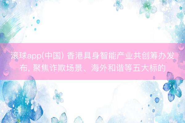 滚球app(中国) 香港具身智能产业共创筹办发布， 聚焦诈欺场景、海外和谐等五大标的