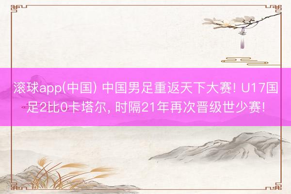 滚球app(中国) 中国男足重返天下大赛! U17国足2比0卡塔尔， 时隔21年再次晋级世少赛!