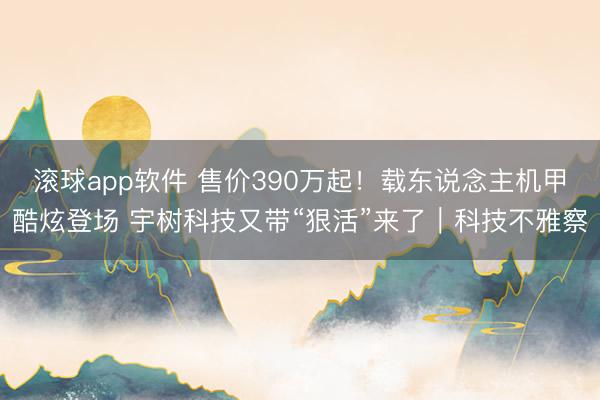 滚球app软件 售价390万起！载东说念主机甲酷炫登场 宇树科技又带“狠活”来了｜科技不雅察