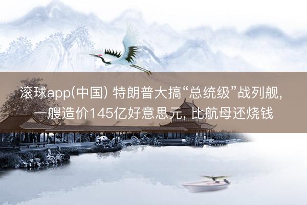 滚球app(中国) 特朗普大搞“总统级”战列舰， 一艘造价145亿好意思元， 比航母还烧钱