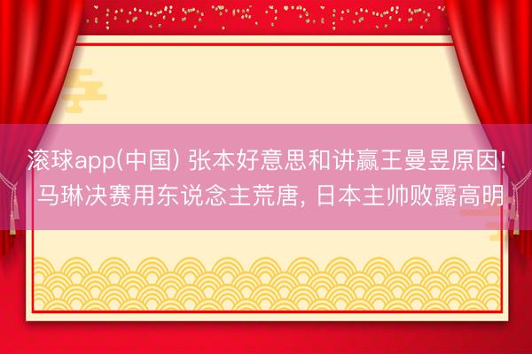 滚球app(中国) 张本好意思和讲赢王曼昱原因! 马琳决赛用东说念主荒唐， 日本主帅败露高明