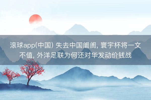 滚球app(中国) 失去中国阛阓， 寰宇杯将一文不值， 外洋足联为何还对华发动价钱战