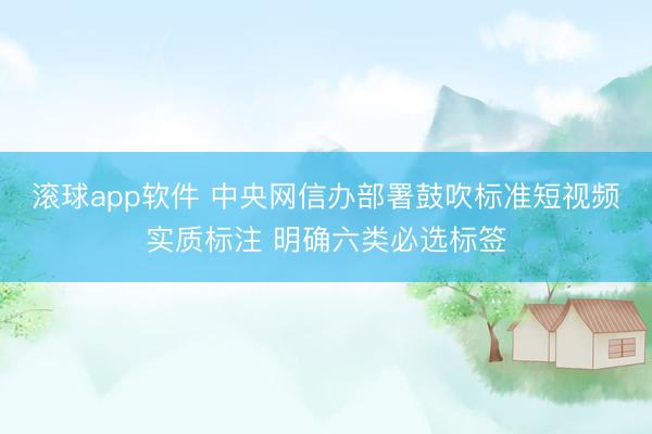 滚球app软件 中央网信办部署鼓吹标准短视频实质标注 明确六类必选标签