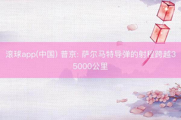 滚球app(中国) 普京: 萨尔马特导弹的射程跨越35000公里