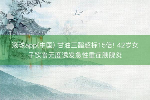 滚球app(中国) 甘油三酯超标15倍! 42岁女子饮食无度诱发急性重症胰腺炎