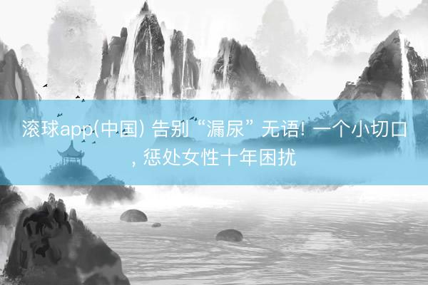 滚球app(中国) 告别 “漏尿” 无语! 一个小切口， 惩处女性十年困扰