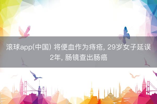 滚球app(中国) 将便血作为痔疮， 29岁女子延误2年， 肠镜查出肠癌
