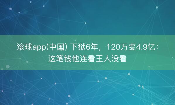 滚球app(中国) 下狱6年，120万变4.9亿：这笔钱他连看王人没看