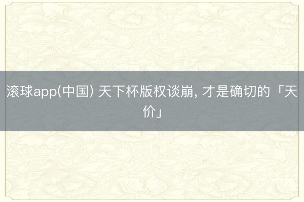 滚球app(中国) 天下杯版权谈崩， 才是确切的「天价」