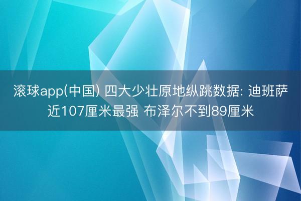 滚球app(中国) 四大少壮原地纵跳数据: 迪班萨近107厘米最强 布泽尔不到89厘米