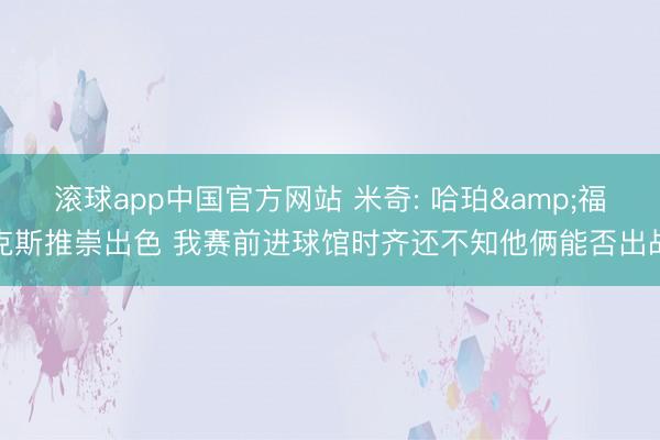 滚球app中国官方网站 米奇: 哈珀&福克斯推崇出色 我赛前进球馆时齐还不知他俩能否出战