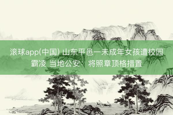滚球app(中国) 山东平邑一未成年女孩遭校园霸凌 当地公安：将照章顶格措置