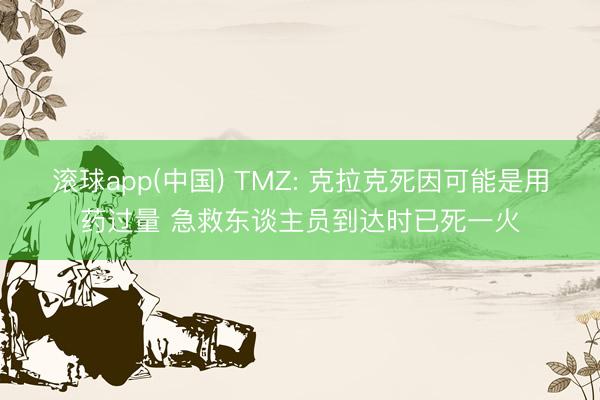 滚球app(中国) TMZ: 克拉克死因可能是用药过量 急救东谈主员到达时已死一火