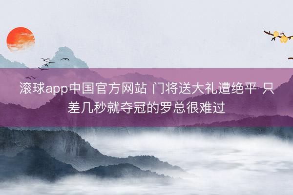 滚球app中国官方网站 门将送大礼遭绝平 只差几秒就夺冠的罗总很难过