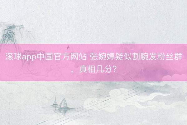 滚球app中国官方网站 张婉婷疑似割腕发粉丝群，真相几分？