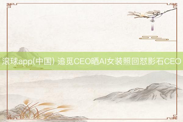 滚球app(中国) 追觅CEO晒AI女装照回怼影石CEO