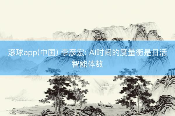 滚球app(中国) 李彦宏: AI时间的度量衡是日活智能体数