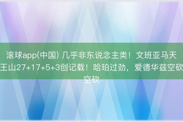 滚球app(中国) 几乎非东说念主类！文班亚马天王山27+17+5+3创记载！哈珀过劲，爱德华兹空砍