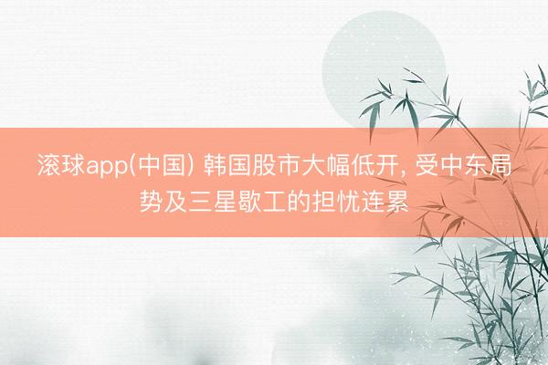滚球app(中国) 韩国股市大幅低开， 受中东局势及三星歇工的担忧连累