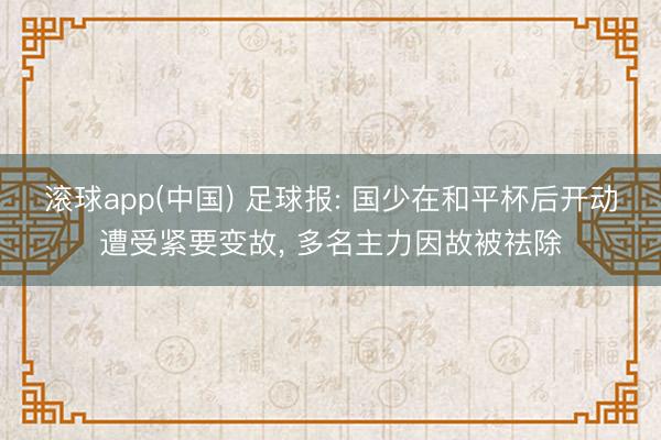 滚球app(中国) 足球报: 国少在和平杯后开动遭受紧要变故， 多名主力因故被祛除