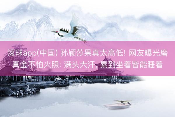 滚球app(中国) 孙颖莎果真太高低! 网友曝光磨真金不怕火照: 满头大汗， 累到坐着皆能睡着
