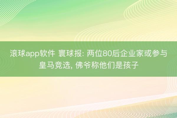 滚球app软件 寰球报: 两位80后企业家或参与皇马竞选， 佛爷称他们是孩子